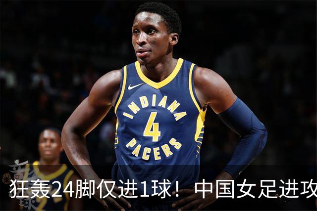狂轰24脚仅进1球！中国女足进攻效率堪忧无缘亚运连胜